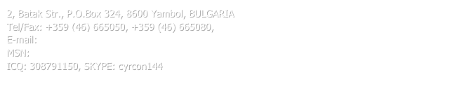 2, Batak Str., P.O.Box 324, 8600 Yambol, BULGARIA
Tel/Fax: +359 (46) 665050, +359 (46) 665080, 
E-mail: cyrcon@gmail.com
MSN: cyrcon_isk@hotmail.com
ICQ: 308791150, SKYPE: cyrcon144
